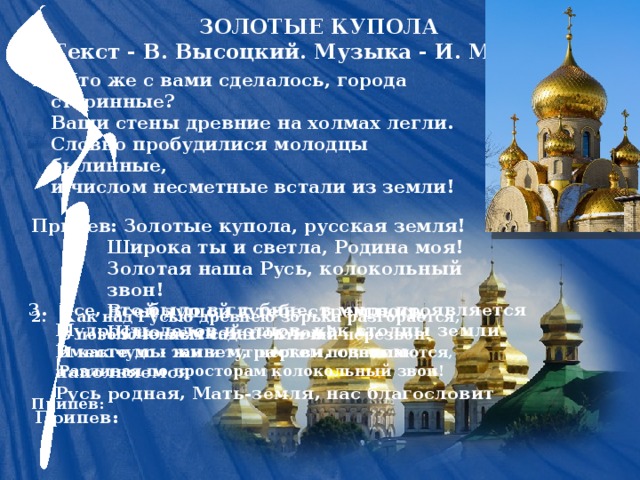 ЗОЛОТЫЕ КУПОЛА  Текст - В. Высоцкий. Музыка - И. Матвеева 1. Что же с вами сделалось, города старинные?  Ваши стены древние на холмах легли.  Словно пробудилися молодцы былинные,  и числом несметные встали из земли! Припев: Золотые купола, русская земля!  Широка ты и светла, Родина моя!  Золотая наша Русь, колокольный звон!  Всей душой к тебе стремлюсь,  Шлю земной поклон! 3. Все, что было в глубине, в мире проявляется  Мудрость дедов и отцов, как столпы земли  Вместе мы живем, растем, светом наполняемся  Русь родная, Мать-земля, нас благословит 2. Как над Русью древнею зорька разгорается,  В позолоченных садах - птичий перезвон!  И как чудо - там и тут церкви поднимаются,  Разливая по просторам колокольный звон!  Припев: Припев: 