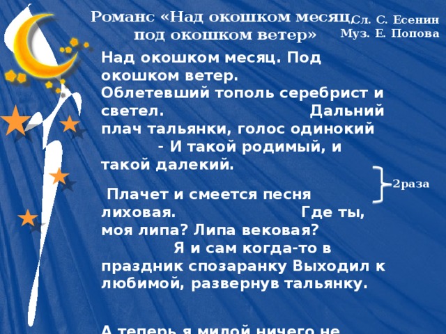 Романс «Над окошком месяц,  под окошком ветер» Сл. С. Есенин Муз. Е. Попова Над окошком месяц. Под окошком ветер. Облетевший тополь серебрист и светел. Дальний плач тальянки, голос одинокий - И такой родимый, и такой далекий.  Плачет и смеется песня лиховая. Где ты, моя липа? Липа вековая? Я и сам когда-то в праздник спозаранку Выходил к любимой, развернув тальянку. А теперь я милой ничего не значу. Под чужую песню и смеюсь и плачу. Над окошком месяц. Под окошком ветер. Облетевший тополь серебрист и светел. Над окошком месяц. Под окошком ветер. Облетевший тополь серебрист и светел. 2раза 