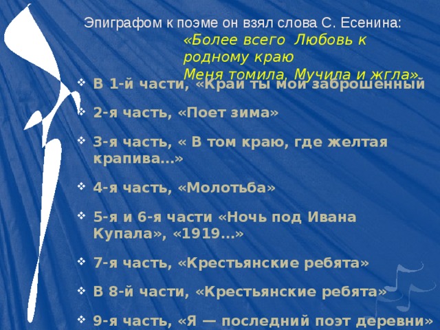 Эпиграфом к поэме он взял слова С. Есенина: «Более всего Любовь к родному краю  Меня томила, Мучила и жгла». В 1-й части, «Край ты мой заброшенный 2-я часть, «Поет зима» 3-я часть, « В том краю, где желтая крапива…» 4-я часть, «Молотьба» 5-я и 6-я части «Ночь под Ивана Купала», «1919…» 7-я часть, «Крестьянские ребята» В 8-й части, «Крестьянские ребята» 9-я часть, «Я — последний поэт деревни» Финал — «Небо — как колокол» 