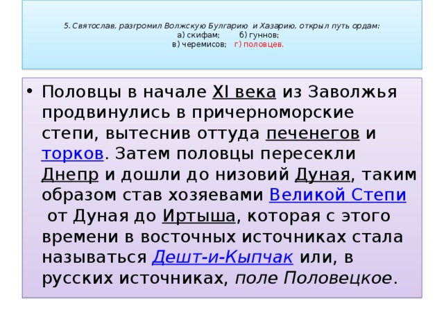   5. Святослав, разгромил Волжскую Булгарию и Хазарию, открыл путь ордам:   а) скифам;     б) гуннов;   в) черемисов;     г) половцев.   Половцы в начале  XI века  из Заволжья продвинулись в причерноморские степи, вытеснив оттуда  печенегов  и  торков . Затем половцы пересекли  Днепр  и дошли до низовий  Дуная , таким образом став хозяевами  Великой Степи  от Дуная до Иртыша , которая с этого времени в восточных источниках стала называться  Дешт-и-Кыпчак  или, в русских источниках,  поле Половецкое . 