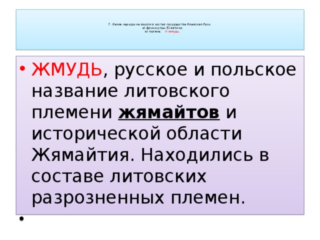    7. Какие народы не вошли в состав государства Киевская Русь:   а) финно-угры;    б) вятичи;   в) поляне;     г) жмудь.      ЖМУДЬ , русское и польское название литовского племени жямайтов и исторической области Жямайтия. Находились в составе литовских разрозненных племен.   