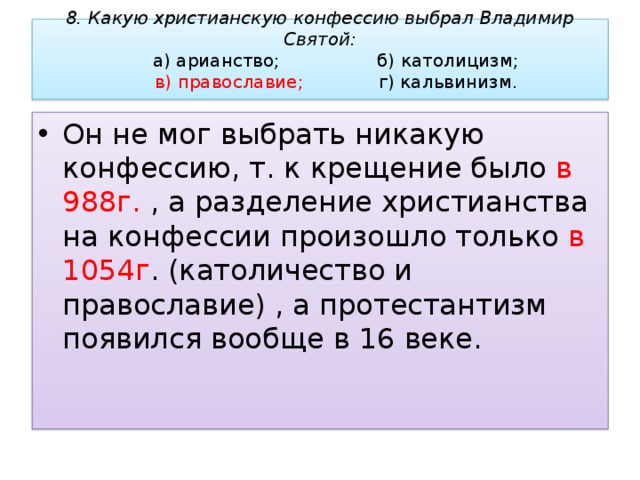 8. Какую христианскую конфессию выбрал Владимир Святой:   а) арианство;     б) католицизм;   в) православие;    г) кальвинизм.   Он не мог выбрать никакую конфессию, т. к крещение было в 988г. , а разделение христианства на конфессии произошло только в 1054г . (католичество и православие) , а протестантизм появился вообще в 16 веке. 