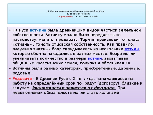   9. Кто не имел право обладать вотчиной на Руси:   а) бояре;     б) монахи;   в) рядовичи;     г) сыновья князей.   На Руси вотчина была древнейшим видом частной земельной собственности. Вотчину можно было передавать по наследству, менять, продавать. Термин происходит от слова «отчина» , то есть отцовская собственность. Как правило, владения знатных бояр складывались из нескольких  вотчин , которые обычно находились в разных местах. Бояре могли увеличивать количество и размеры  вотчин , захватывая общинные крестьянские земли, покупая и обменивая их. Вотчины  были разных категорий: приобретенные, даренные, родовые.  Рядовичи - В Древней Руси с XII в. лица, нанимавшиеся на работу на определённый срок по 