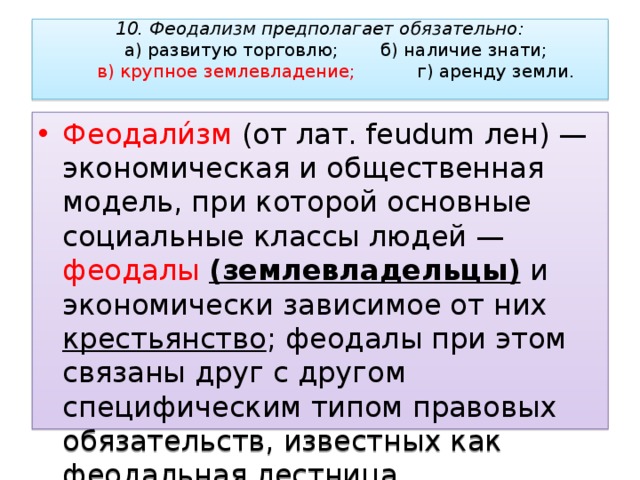 10. Феодализм предполагает обязательно:   а) развитую торговлю;   б) наличие знати;   в) крупное землевладение;   г) аренду земли.   Феодали́зм (от лат. feudum лен) — экономическая и общественная модель, при которой основные социальные классы людей — феодалы  (землевладельцы) и экономически зависимое от них крестьянство ; феодалы при этом связаны друг с другом специфическим типом правовых обязательств, известных как феодальная лестница. 