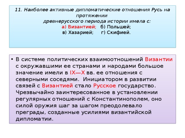 11. Наиболее активные дипломатические отношения Русь на протяжении  древнерусского периода истории имела с:   а) Византией;     б) Польшей;   в) Хазарией;     г) Скифией.   В системе политических взаимоотношений Византии с окружавшими ее странами и народами большое значение имели в IX—X вв. ее отношения с северными соседями.  Инициатором в развитии связей с Византией стало Русское государство. Чрезвычайно заинтересованное в установлении регулярных отношений с Константинополем, оно силой оружия шаг за шагом преодолевало преграды, созданные усилиями византийской дипломатии. 