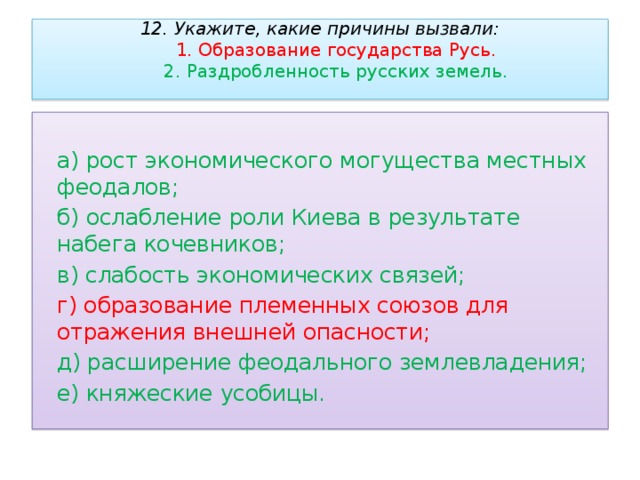 12. Укажите, какие причины вызвали:   1. Образование государства Русь.   2. Раздробленность русских земель.      а) рост экономического могущества местных феодалов;  б) ослабление роли Киева в результате набега кочевников;  в) слабость экономических связей;  г) образование племенных союзов для отражения внешней опасности;  д) расширение феодального землевладения;  е) княжеские усобицы. 