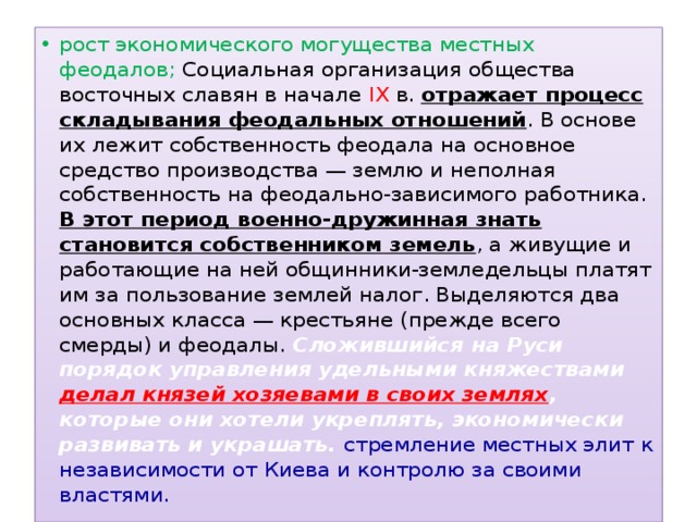 рост экономического могущества местных феодалов; Социальная организация общества восточных славян в начале IX в. отражает процесс складывания феодальных отношений . В основе их лежит собственность феодала на основное средство производства — землю и неполная собственность на феодально-зависимого работника. В этот период военно-дружинная знать становится собственником земель , а живущие и работающие на ней общинники-земледельцы платят им за пользование землей налог. Выделяются два основных класса — крестьяне (прежде всего смерды) и феодалы. Сложившийся на Руси порядок управления удельными княжествами делал князей хозяевами в своих землях , которые они хотели укреплять, экономически развивать и украшать. стремление местных элит к независимости от Киева и контролю за своими властями. 