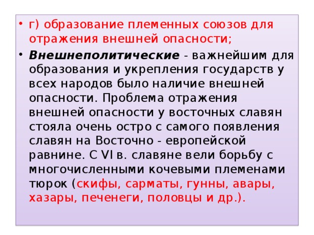 г) образование племенных союзов для отражения внешней опасности; Внешнеполитические  - важнейшим для образования и укрепления государств у всех народов было наличие внешней опасности. Проблема отражения внешней опасности у восточных славян стояла очень остро с самого появления славян на Восточно - европейской равнине. С VI в. славяне вели борьбу с многочисленными кочевыми племенами тюрок ( скифы, сарматы, гунны, авары, хазары, печенеги, половцы  и др.).   