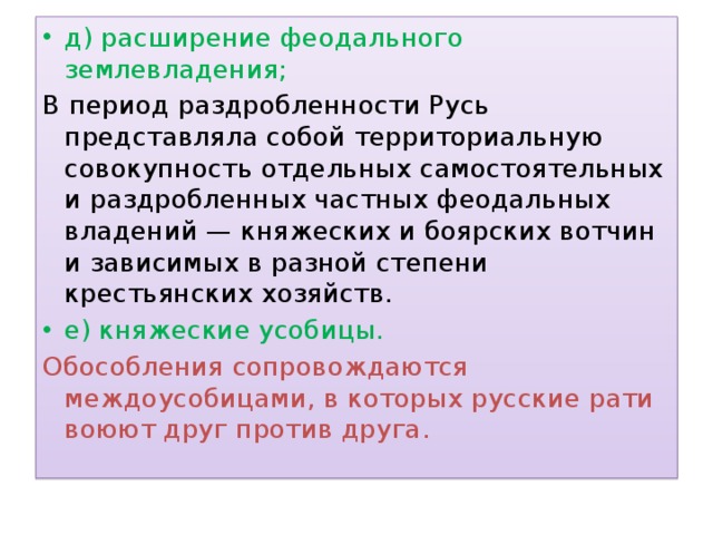 д) расширение феодального землевладения; В период раздробленности Русь представляла собой территориальную совокупность отдельных самостоятельных и раздробленных частных феодальных владений — княжеских и боярских вотчин и зависимых в разной степени крестьянских хозяйств.  е) княжеские усобицы. Обособления сопровождаются междоусобицами, в которых русские рати воюют друг против друга. 