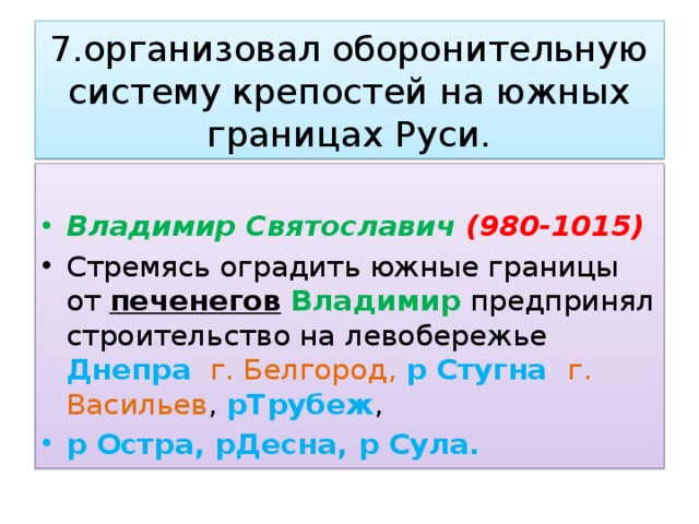 7.организовал оборонительную систему крепостей на южных границах Руси. Владимир Святославич (980-1015) Стремясь оградить южные границы от печенегов  Владимир предпринял строительство на левобережье Днепра  г.  Белгород,  р Стугна г.  Васильев , рТрубеж , р  Остра, рДесна, р Сула. 