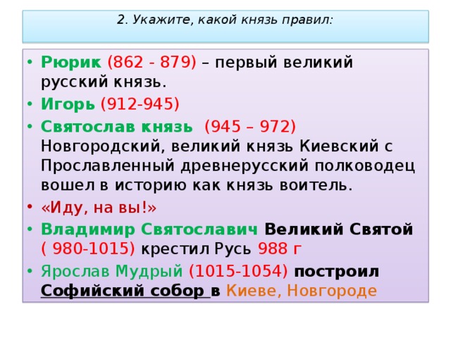 2. Укажите, какой князь правил:        Рюрик  (862 - 879) – первый великий русский князь. Игорь  (912-945) Святослав князь (945 – 972) Новгородский, великий князь Киевский с Прославленный древнерусский полководец вошел в историю как князь воитель.  «Иду, на вы!» Владимир Святославич Великий Святой  ( 980-1015) крестил Русь 988 г Ярослав Мудрый (1015-1054) построил Софийский собор в  Киеве, Новгороде 