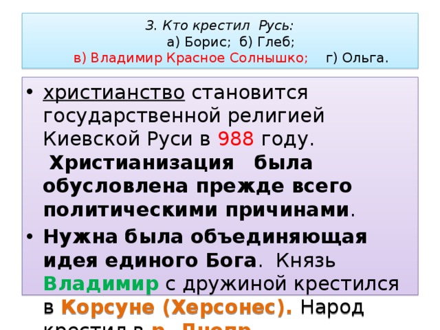 3. Кто крестил Русь:   а) Борис; б) Глеб;   в) Владимир Красное Солнышко; г) Ольга. христианство  становится государственной религией Киевской Руси в 988 году.    Христианизация    была обусловлена прежде всего политическими причинами .  Нужна была объединяющая идея единого Бога .  Князь Владимир с дружиной крестился в Корсуне (Херсонес). Народ крестил в р. Днепр. 