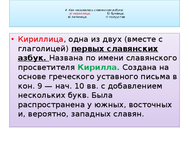   4. Как называлась славянская азбука:   а) кириллица;     б) буквица;   в) латиница;     г) полуустав.   Кириллица , одна из двух (вместе с глаголицей) первых славянских азбук. Названа по имени славянского просветителя Кирилла. Создана на основе греческого уставного письма в кон. 9 — нач. 10 вв. с добавлением нескольких букв. Была распространена у южных, восточных и, вероятно, западных славян. 