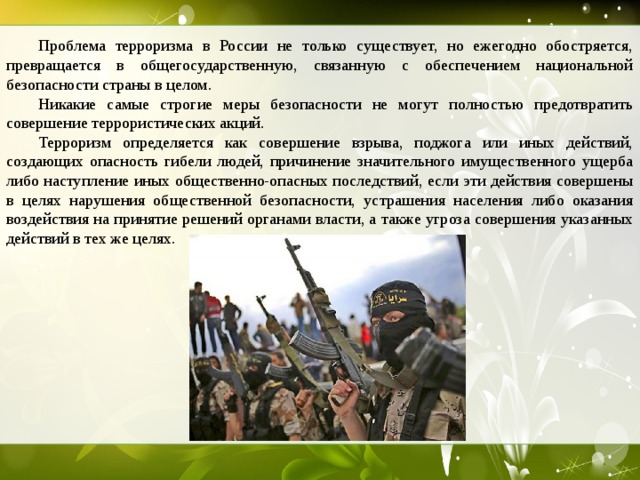 Проблема терроризма в России не только существует, но ежегодно обостряется, превращается в общегосударственную, связанную с обеспечением национальной безопасности страны в целом.  Никакие самые строгие меры безопасности не могут полностью предотвратить совершение террористических акций.  Терроризм определяется как совершение взрыва, поджога или иных действий, создающих опасность гибели людей, причинение значительного имущественного ущерба либо наступление иных общественно-опасных последствий, если эти действия совершены в целях нарушения общественной безопасности, устрашения населения либо оказания воздействия на принятие решений органами власти, а также угроза совершения указанных действий в тех же целях.  