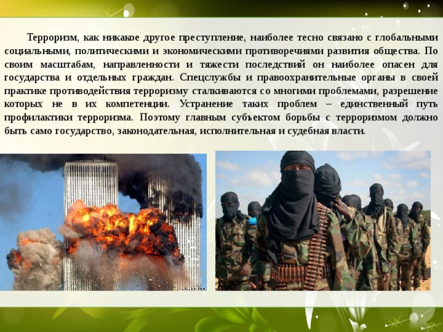  Терроризм, как никакое другое преступление, наиболее тесно связано с глобальными социальными, политическими и экономическими противоречиями развития общества. По своим масштабам, направленности и тяжести последствий он наиболее опасен для государства и отдельных граждан. Спецслужбы и правоохранительные органы в своей практике противодействия терроризму сталкиваются со многими проблемами, разрешение которых не в их компетенции. Устранение таких проблем – единственный путь профилактики терроризма. Поэтому главным субъектом борьбы с терроризмом должно быть само государство, законодательная, исполнительная и судебная власти.  
