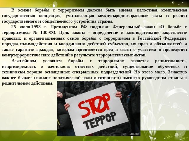  В основе борьбы с терроризмом должна быть единая, целостная, комплексная государственная концепция, учитывающая международно-правовые акты и реалии государственного и общественного устройства страны.  25 июля 1998 г. Президентом РФ подписан Федеральный закон «О борьбе с терроризмом» № 130-ФЗ. Цель закона – определение и законодательное закрепление правовых и организационных основ борьбы с терроризмом в Российской Федерации, порядка взаимодействия и координации действий субъектов, их прав и обязанностей, а также гарантии граждан, которым причиняется вред в связи с участием в проведении контртеррористических действий в результате террористических актов.  Важнейшим условием борьбы с терроризмом является решительность, непримиримость и жестокость ответных действий, существование обученных и технически хорошо оснащенных специальных подразделений. Но этого мало. Зачастую важнее бывает наличие политической воли и готовности высшего руководства страны к решительным действиям.  