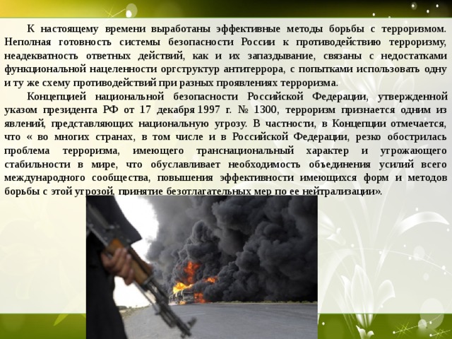  К настоящему времени выработаны эффективные методы борьбы с терроризмом. Неполная готовность системы безопасности России к противодействию терроризму, неадекватность ответных действий, как и их запаздывание, связаны с недостатками функциональной нацеленности оргструктур антитеррора, с попытками использовать одну и ту же схему противодействий при разных проявлениях терроризма.  Концепцией национальной безопасности Российской Федерации, утвержденной указом президента РФ от 17 декабря 1997 г. № 1300, терроризм признается одним из явлений, представляющих национальную угрозу. В частности, в Концепции отмечается, что « во многих странах, в том числе и в Российской Федерации, резко обострилась проблема терроризма, имеющего транснациональный характер и угрожающего стабильности в мире, что обуславливает необходимость объединения усилий всего международного сообщества, повышения эффективности имеющихся форм и методов борьбы с этой угрозой, принятие безотлагательных мер по ее нейтрализации».  