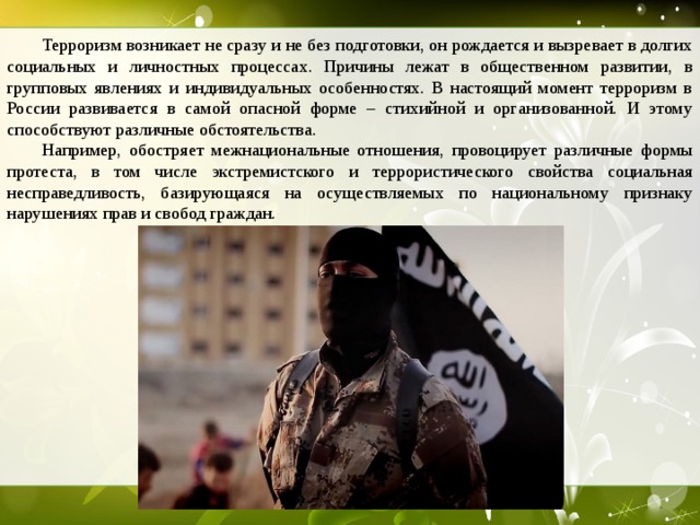  Терроризм возникает не сразу и не без подготовки, он рождается и вызревает в долгих социальных и личностных процессах. Причины лежат в общественном развитии, в групповых явлениях и индивидуальных особенностях. В настоящий момент терроризм в России развивается в самой опасной форме – стихийной и организованной. И этому способствуют различные обстоятельства.  Например, обостряет межнациональные отношения, провоцирует различные формы протеста, в том числе экстремистского и террористического свойства социальная несправедливость, базирующаяся на осуществляемых по национальному признаку нарушениях прав и свобод граждан.  