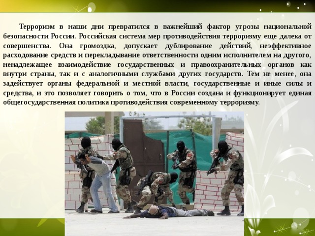  Терроризм в наши дни превратился в важнейший фактор угрозы национальной безопасности России. Российская система мер противодействия терроризму еще далека от совершенства. Она громоздка, допускает дублирование действий, неэффективное расходование средств и перекладывание ответственности одним исполнителем на другого, ненадлежащее взаимодействие государственных и правоохранительных органов как внутри страны, так и с аналогичными службами других государств. Тем не менее, она задействует органы федеральной и местной власти, государственные и иные силы и средства, и это позволяет говорить о том, что в России создана и функционирует единая общегосударственная политика противодействия современному терроризму.  