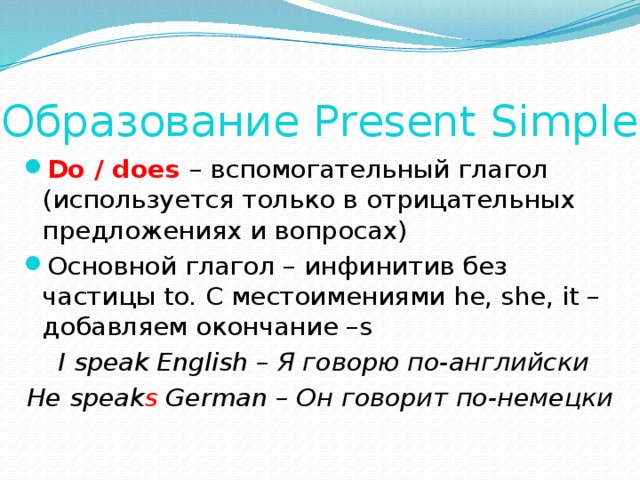 Образование Present Simple Do / does – вспомогательный глагол (используется только в отрицательных предложениях и вопросах) Основной глагол – инфинитив без частицы to. C местоимениями he, she, it – добавляем окончание –s  I speak English – Я говорю по-английски He speak s German – Он говорит по-немецки 