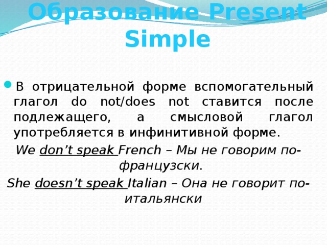 Образование Present Simple В отрицательной форме вспомогательный глагол do not/does not ставится после подлежащего, а смысловой глагол употребляется в инфинитивной форме. We don’t speak French – Мы не говорим по-французски. She doesn’t speak Italian – Она не говорит по-итальянски 