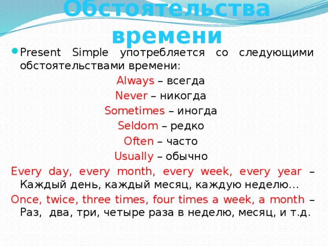 Обстоятельства времени Present Simple употребляется со следующими обстоятельствами времени: Always – всегда Never – никогда Sometimes – иногда Seldom – редко Often – часто Usually – обычно Every day, every month, every week, every year – Каждый день, каждый месяц, каждую неделю… Once, twice, three times, four times a week, a month – Раз, два, три, четыре раза в неделю, месяц, и т.д. 