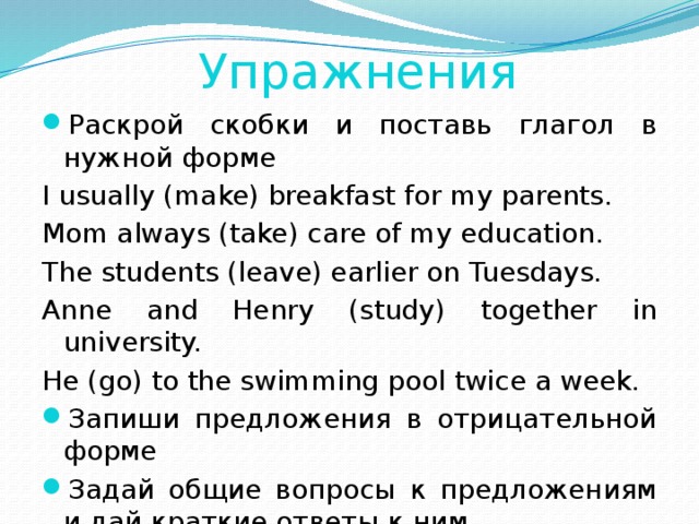 Упражнения Раскрой скобки и поставь глагол в нужной форме I usually (make) breakfast for my parents. Mom always (take) care of my education. The students (leave) earlier on Tuesdays. Anne and Henry (study) together in university. He (go) to the swimming pool twice a week. Запиши предложения в отрицательной форме Задай общие вопросы к предложениям и дай краткие ответы к ним. 
