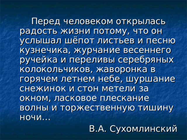   Перед человеком открылась радость жизни потому, что он услышал шёпот листьев и песню кузнечика, журчание весеннего ручейка и переливы серебряных колокольчиков, жаворонка в горячем летнем небе, шуршание снежинок и стон метели за окном, ласковое плескание волны и торжественную тишину ночи…  В.А. Сухомлинский 