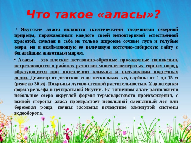 Что такое «аласы»? Якутские аласы являются экзотическими творениями северной природы, поражающими каждого своей неповторимой естественной красотой, сочетая в себе не только широкие сочные луга и голубые озера, но и окаймляющую ее величавую восточно-сибирскую тайгу с богатейшим животным миром. Аласы – это плоские котловино-образные просадочные понижения, встречающиеся в районах развития многолетнемерзлых горных пород, образующиеся при потеплении климата и вытаивании подземных льдов. Диаметр от десятков м до нескольких км, глубина от 1 до 15 м (реже до 30 м). Покрыты лугово-степной растительностью. Характерная форма рельефа в центральной Якутии. На типичном аласе расположено небольшое озеро округлой формы термокарстового происхождения, с южной стороны аласа произрастает небольшой смешанный лес или березовая роща, почвы засолены вследствие замкнутой системы водооборота. 