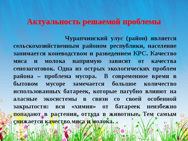 Актуальность решаемой проблемы  Чурапчинский улус (район) является сельскохозяйственным районом республики, население занимается коневодством и разведением КРС. Качество мяса и молока напрямую зависит от качества сенозаготовок. Одна из острых экологических проблем района – проблема мусора. В современное время в бытовом мусоре замечается большое количество использованных батареек, которые пагубно влияют на аласные экосистемы в связи со своей особенной закрытости: вся «химия» от батареек неизбежно попадают в растения, оттуда в животные. Тем самым снижается качество мяса и молока. 
