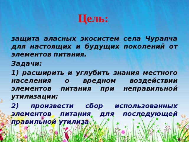 Цель: защита аласных экосистем села Чурапча для настоящих и будущих поколений от элементов питания. Задачи: 1) расширить и углубить знания местного населения о вредном воздействии элементов питания при неправильной утилизации; 2) произвести сбор использованных элементов питания для последующей правильной утилиза  
