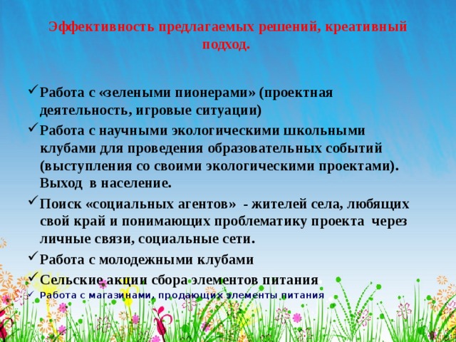 Эффективность предлагаемых решений, креативный подход.   Работа с «зелеными пионерами» (проектная деятельность, игровые ситуации) Работа с научными экологическими школьными клубами для проведения образовательных событий (выступления со своими экологическими проектами). Выход в население. Поиск «социальных агентов» - жителей села, любящих свой край и понимающих проблематику проекта через личные связи, социальные сети. Работа с молодежными клубами Сельские акции сбора элементов питания Работа с магазинами, продающих элементы питания   