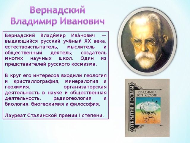 Вернадский Влади́мир Ива́нович  — выдающийся русский учёный XX века, естествоиспытатель, мыслитель и общественный деятель; создатель многих научных школ. Один из представителей русского космизма. В круг его интересов входили геология и кристаллография, минералогия и геохимия, организаторская деятельность в науке и общественная деятельность, радиогеология и биология, биогеохимия и философия. Лауреат Сталинской премии I степени. 