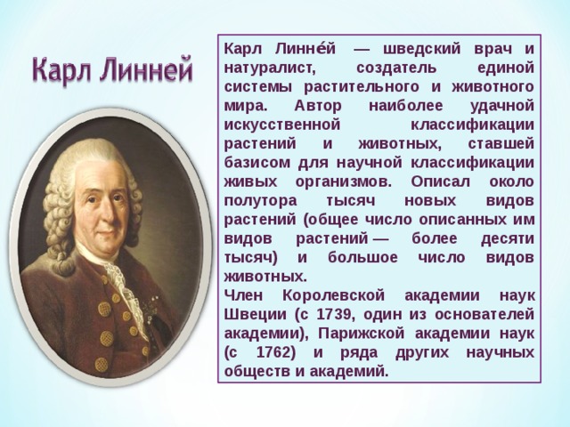 Карл Линне́й  — шведский врач и натуралист, создатель единой системы растительного и животного мира. Автор наиболее удачной искусственной классификации растений и животных, ставшей базисом для научной классификации живых организмов. Описал около полутора тысяч новых видов растений (общее число описанных им видов растений — более десяти тысяч) и большое число видов животных. Член Королевской академии наук Швеции (с 1739, один из основателей академии), Парижской академии наук (с 1762) и ряда других научных обществ и академий.  