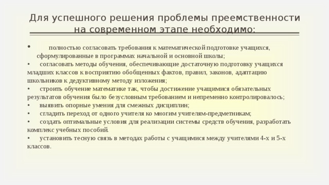 Для успешного решения проблемы преемственности на современном этапе необходимо:  полностью согласовать требования к математической подготовке учащихся, сформулированные в программах начальной и основной школы; •  согласовать методы обучения, обеспечивающие достаточную подготовку учащихся младших классов к восприятию обобщенных фактов, правил, законов, адаптацию школьников к дедуктивному методу изложения; •  строить обучение математике так, чтобы достижение учащимися обязательных результатов обучения было безусловным требованием и непременно контролировалось; •  выявить опорные умения для смежных дисциплин; •  сгладить переход от одного учителя ко многим учителям-предметникам; •  создать оптимальные условия для реализации системы средств обучения, разработать комплекс учебных пособий. •  установить тесную связь в методах работы с учащимися между учителями 4-х и 5-х классов.