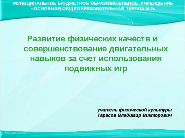 МУНИЦИПАЛЬНОЕ БЮДЖЕТНОЕ ОБРАЗОВАТЕЛЬНОЕ УЧРЕЖДЕНИЕ «ОСНОВНАЯ ОБЩЕОБРАЗОВАТЕЛЬНАЯ ШКОЛА N 2» Развитие физических качеств и совершенствование двигательных навыков за счет использования подвижных игр учитель физической культуры Тарасов Владимир Викторович  