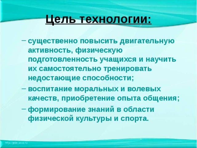 Цель технологии: существенно повысить двигательную активность, физическую подготовленность учащихся и научить их самостоятельно тренировать недостающие способности; воспитание моральных и волевых качеств, приобретение опыта общения; формирование знаний в области физической культуры и спорта. существенно повысить двигательную активность, физическую подготовленность учащихся и научить их самостоятельно тренировать недостающие способности; воспитание моральных и волевых качеств, приобретение опыта общения; формирование знаний в области физической культуры и спорта. 