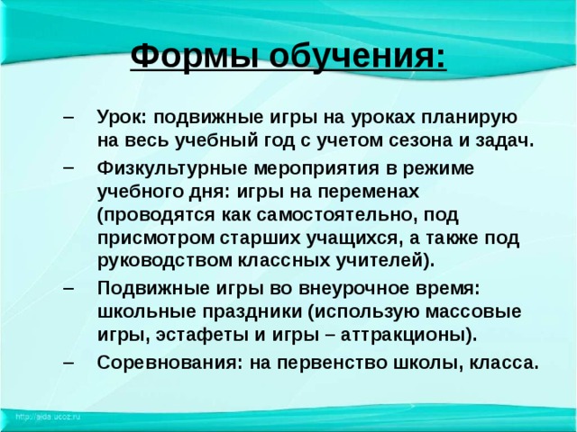 Формы обучения: Урок: подвижные игры на уроках планирую на весь учебный год с учетом сезона и задач. Физкультурные мероприятия в режиме учебного дня: игры на переменах (проводятся как самостоятельно, под присмотром старших учащихся, а также под руководством классных учителей). Подвижные игры во внеурочное время: школьные праздники (использую массовые игры, эстафеты и игры – аттракционы). Соревнования: на первенство школы, класса. Урок: подвижные игры на уроках планирую на весь учебный год с учетом сезона и задач. Физкультурные мероприятия в режиме учебного дня: игры на переменах (проводятся как самостоятельно, под присмотром старших учащихся, а также под руководством классных учителей). Подвижные игры во внеурочное время: школьные праздники (использую массовые игры, эстафеты и игры – аттракционы). Соревнования: на первенство школы, класса. 