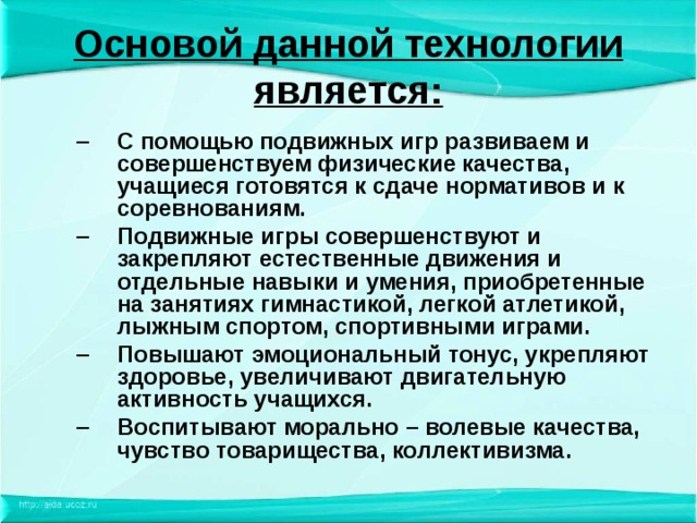 Основой данной технологии является: С помощью подвижных игр развиваем и совершенствуем физические качества, учащиеся готовятся к сдаче нормативов и к соревнованиям. Подвижные игры совершенствуют и закрепляют естественные движения и отдельные навыки и умения, приобретенные на занятиях гимнастикой, легкой атлетикой, лыжным спортом, спортивными играми. Повышают эмоциональный тонус, укрепляют здоровье, увеличивают двигательную активность учащихся. Воспитывают морально – волевые качества, чувство товарищества, коллективизма. С помощью подвижных игр развиваем и совершенствуем физические качества, учащиеся готовятся к сдаче нормативов и к соревнованиям. Подвижные игры совершенствуют и закрепляют естественные движения и отдельные навыки и умения, приобретенные на занятиях гимнастикой, легкой атлетикой, лыжным спортом, спортивными играми. Повышают эмоциональный тонус, укрепляют здоровье, увеличивают двигательную активность учащихся. Воспитывают морально – волевые качества, чувство товарищества, коллективизма. 