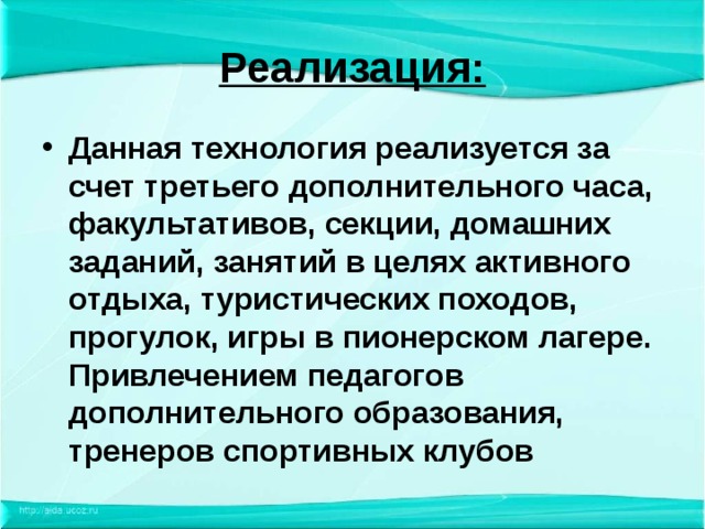 Реализация: Данная технология реализуется за счет третьего дополнительного часа, факультативов, секции, домашних заданий, занятий в целях активного отдыха, туристических походов, прогулок, игры в пионерском лагере. Привлечением педагогов дополнительного образования, тренеров спортивных клубов  