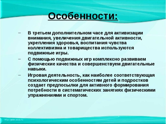 Особенности: В третьем дополнительном часе для активизации внимания, увеличения двигательной активности, укрепления здоровья, воспитания чувства коллективизма и товарищества используются подвижные игры. С помощью подвижных игр комплексно развиваем физические качества и совершенствуем двигательные навыки. Игровая деятельность, как наиболее соответствующая психологическим особенностям детей и подростков создает предпосылки для активного формирования потребности в систематических занятиях физическими упражнениями и спортом. В третьем дополнительном часе для активизации внимания, увеличения двигательной активности, укрепления здоровья, воспитания чувства коллективизма и товарищества используются подвижные игры. С помощью подвижных игр комплексно развиваем физические качества и совершенствуем двигательные навыки. Игровая деятельность, как наиболее соответствующая психологическим особенностям детей и подростков создает предпосылки для активного формирования потребности в систематических занятиях физическими упражнениями и спортом. 