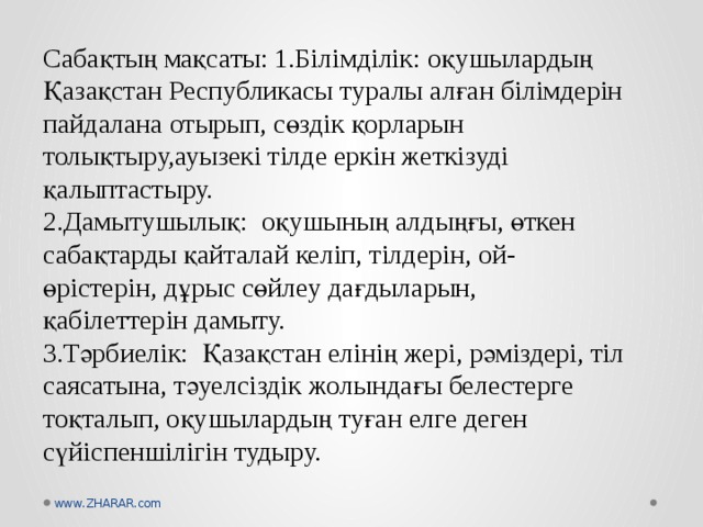 Сабақтың мақсаты: 1.Білімділік: оқушылардың Қазақстан Республикасы туралы алған білімдерін пайдалана отырып, сөздік қорларын толықтыру,ауызекі тілде еркін жеткізуді қалыптастыру.  2.Дамытушылық: оқушының алдыңғы, өткен сабақтарды қайталай келіп, тілдерін, ой-өрістерін, дұрыс сөйлеу дағдыларын, қабілеттерін дамыту.  3.Тәрбиелік: Қазақстан елінің жері, рәміздері, тіл саясатына, тәуелсіздік жолындағы белестерге тоқталып, оқушылардың туған елге деген сүйіспеншілігін тудыру.   www.ZHARAR.com 