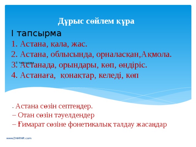 Дұрыс сөйлем құра І тапсырма  1. Астана, қала, жас. 2. Астана, облысында, орналасқан,Ақмола. 3. Астанада, орындары, көп, өндіріс. 4. Астанаға,  қонақтар, келеді, көп      ІІ тапсырма     –   Астана сөзін септеңдер. – Отан сөзін тәуелдендер – Ғимарат сөзіне фонетикалық талдау жасаңдар www.ZHARAR.com 