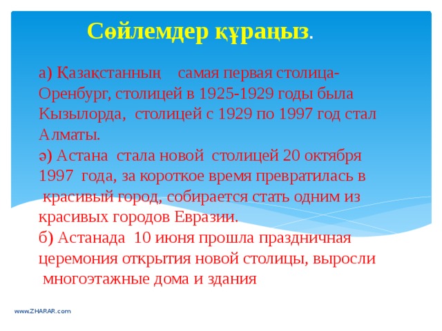 Сөйлемдер құраңыз . а) Қазақстанның    самая первая столица-Оренбург, столицей в 1925-1929 годы была Кызылорда, столицей с 1929 по 1997 год стал Алматы.  ә) Астана  стала новой  столицей 20 октября 1997  года, за короткое время превратилась в  красивый город, собирается стать одним из красивых городов Евразии.  б) Астанада  10 июня прошла праздничная церемония открытия новой столицы, выросли  многоэтажные дома и здания   www.ZHARAR.com 