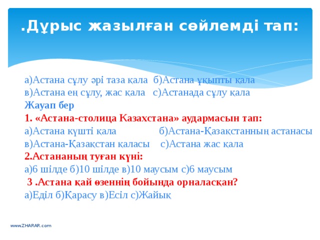 .Дұрыс жазылған сөйлемді тап:   а)Астана сұлу әрі таза қала  б)Астана ұқыпты қала  в)Астана ең сұлу, жас қала   с)Астанада сұлу қала Жауап бер 1. «Астана-столица Казахстана» аудармасын тап: а)Астана күшті қала                б)Астана-Қазақстанның астанасы в)Астана-Қазақстан қаласы    с)Астана жас қала  2.Астананың туған күні: а)6 шілде б)10 шілде в)10 маусым с)6 маусым   3 .Астана қай өзеннің бойында орналасқан? а)Еділ б)Қарасу в)Есіл с)Жайық www.ZHARAR.com 