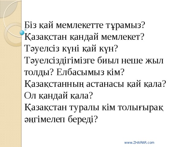 Біз қай мемлекетте тұрамыз?  Қазақстан қандай мемлекет?  Тәуелсіз күні қай күн?  Тәуелсіздігімізге биыл неше жыл толды? Елбасымыз кім?  Қазақстанның астанасы қай қала?  Ол қандай қала?  Қазақстан туралы кім толығырақ әңгімелеп береді?   www.ZHARAR.com 