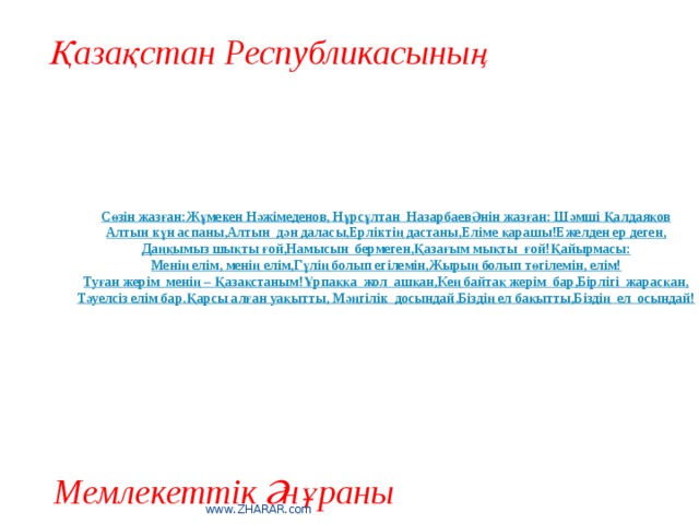 Қазақстан Республикасының Сөзін жазған:  Жұмекен Нәжімеденов, Нұрсұлтан  Назарбаев  Әнін жазған: Шәмші Қалдаяқов  Алтын күн аспаны,  Алтын  дән даласы,  Ерліктің дастаны,  Еліме қарашы!  Ежелден ер деген,  Даңқымыз шықты ғой,  Намысын  бермеген,  Қазағым мықты  ғой!  Қайырмасы:  Менің елім, менің елім,  Гүлің болып егілемін,  Жырың болып төгілемін, елім!  Туған жерім  менің – Қазақстаным!  Ұрпаққа  жол  ашқан,  Кең байтақ жерім  бар,  Бірлігі  жарасқан,  Тәуелсіз елім бар.  Қарсы алған уақытты,  Мәңгілік  досындай.  Біздің ел бақытты,  Біздің  ел  осындай! Мемлекеттік Әнұраны www.ZHARAR.com 
