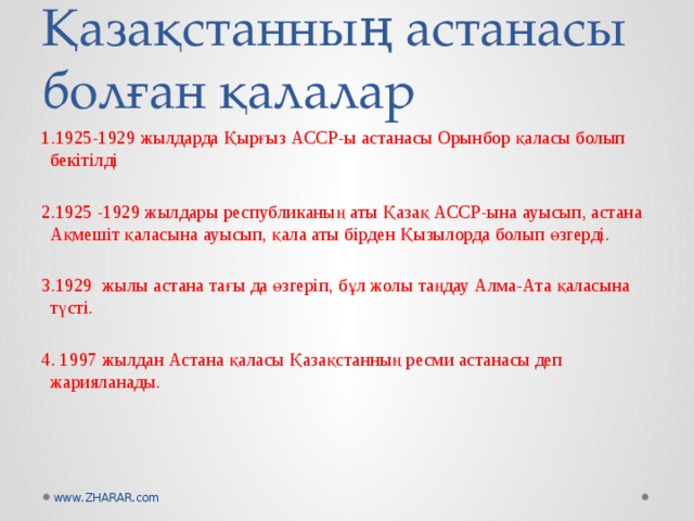 Қазақстанның астанасы болған қалалар 1.1925-1929 жылдарда Қырғыз АССР-ы астанасы Орынбор қаласы болып бекітілді 2.1925 -1929 жылдары республиканың аты Қазақ АССР-ына ауысып, астана Ақмешіт қаласына ауысып, қала аты бірден Қызылорда болып өзгерді. 3.1929 жылы астана тағы да өзгеріп, бұл жолы таңдау Алма-Ата қаласына түсті. 4. 1997 жылдан Астана қаласы Қазақстанның ресми астанасы деп жарияланады.   www.ZHARAR.com 