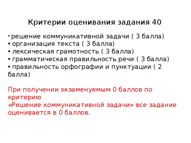 Критерии оценивания задания 40  решение коммуникативной задачи ( 3 балла)  организация текста ( 3 балла)  лексическая грамотность ( 3 балла)  грамматическая правильность речи ( 3 балла)  правильность орфографии и пунктуации ( 2 балла) При получении экзаменуемым 0 баллов по критерию «Решение коммуникативной задачи» все задание оценивается в 0 баллов.