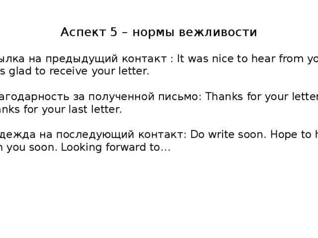 Аспект 5 – нормы вежливости  ссылка на предыдущий контакт : It was nice to hear from your. I was glad to receive your letter.  благодарность за полученной письмо: Thanks for your letter. Thanks for your last letter.  надежда на последующий контакт: Do write soon. Hope to hear from you soon. Looking forward to…